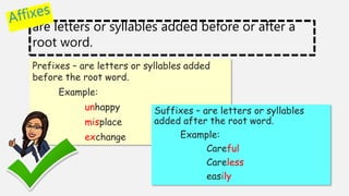 are letters or syllables added before or after a
root word.
Prefixes – are letters or syllables added
before the root word.
Example:
unhappy
misplace
exchange
Suffixes – are letters or syllables
added after the root word.
Example:
Careful
Careless
easily
 