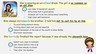 She is wearing an unrefined dress. The girl is as common as
an old shoe.
a. Low class; ill-mannered; uncouth
b. Affections that is given purely
c. Someone not to be too curious about something
d. High class; well-mannered
Rino always disrespects his brother. I told him not to curl his lip at him.
a. To avoid losing anymore money
b. To bring about one’s own ruin and downfall
c. Upward movement of the side of the mouth to show dislike
d. Give honor and praises
She hurriedly finished the report because it was already the eleventh hour.
a. Almost very close to midnight
b. Last chance before time is up
c. Time when nobody is around
d. Time after the deadline
 
