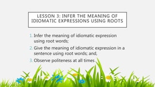 LESSON 3: INFER THE MEANING OF
IDIOMATIC EXPRESSIONS USING ROOTS
1. Infer the meaning of idiomatic expression
using root words;
2. Give the meaning of idiomatic expression in a
sentence using root words; and,
3. Observe politeness at all times
 