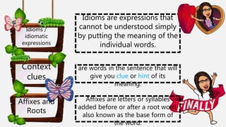 Context
clues
Affixes and
Roots
Idioms /
idiomatic
expressions
are words in the sentence that will
give you clue or hint of its
meaning.
Affixes are letters or syllables
added before or after a root word,
also known as the base form of
the word.
Idioms are expressions that
cannot be understood simply
by putting the meaning of the
individual words.
 