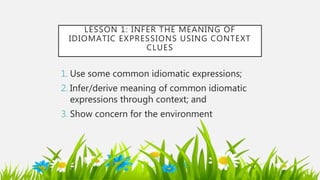 LESSON 1: INFER THE MEANING OF
IDIOMATIC EXPRESSIONS USING CONTEXT
CLUES
1. Use some common idiomatic expressions;
2. Infer/derive meaning of common idiomatic
expressions through context; and
3. Show concern for the environment
 