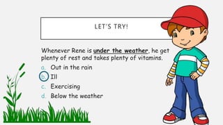 LET’S TRY!
Whenever Rene is under the weather, he get
plenty of rest and takes plenty of vitamins.
a. Out in the rain
b. Ill
c. Exercising
d. Below the weather
 