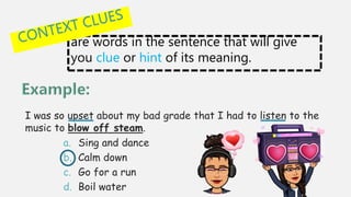 are words in the sentence that will give
you clue or hint of its meaning.
I was so upset about my bad grade that I had to listen to the
music to blow off steam.
a. Sing and dance
b. Calm down
c. Go for a run
d. Boil water
 