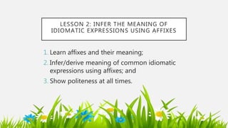 LESSON 2: INFER THE MEANING OF
IDIOMATIC EXPRESSIONS USING AFFIXES
1. Learn affixes and their meaning;
2. Infer/derive meaning of common idiomatic
expressions using affixes; and
3. Show politeness at all times.
 
