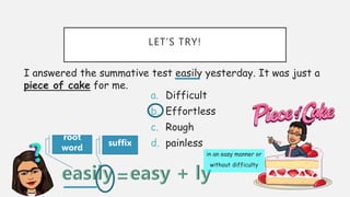 LET’S TRY!
I answered the summative test easily yesterday. It was just a
piece of cake for me.
a. Difficult
b. Effortless
c. Rough
d. painless
root
word
suffix
in an easy manner or
without difficulty
 