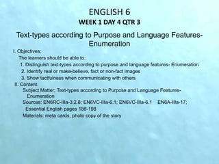 ENGLISH 6
WEEK 1 DAY 4 QTR 3
Text-types according to Purpose and Language Features-
Enumeration
I. Objectives:
The learners should be able to:
1. Distinguish text-types according to purpose and language features- Enumeration
2. Identify real or make-believe, fact or non-fact images
3. Show tactfulness when communicating with others
II. Content:
Subject Matter: Text-types according to Purpose and Language Features-
Enumeration
Sources: EN6RC-IIIa-3.2.8; EN6VC-IIIa-6.1; EN6VC-IIIa-6.1 EN6A-IIIa-17;
Essential English pages 188-198
Materials: meta cards, photo copy of the story
 
