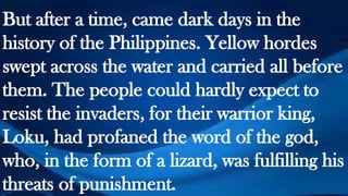 But after a time, came dark days in the
history of the Philippines. Yellow hordes
swept across the water and carried all before
them. The people could hardly expect to
resist the invaders, for their warrior king,
Loku, had profaned the word of the god,
who, in the form of a lizard, was fulfilling his
threats of punishment.
 
