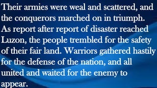 Their armies were weal and scattered, and
the conquerors marched on in triumph.
As report after report of disaster reached
Luzon, the people trembled for the safety
of their fair land. Warriors gathered hastily
for the defense of the nation, and all
united and waited for the enemy to
appear.
 