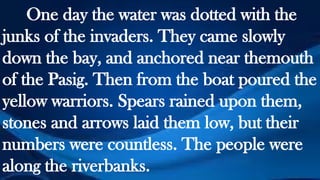 One day the water was dotted with the
junks of the invaders. They came slowly
down the bay, and anchored near themouth
of the Pasig. Then from the boat poured the
yellow warriors. Spears rained upon them,
stones and arrows laid them low, but their
numbers were countless. The people were
along the riverbanks.
 