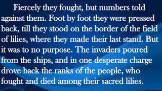 Fiercely they fought, but numbers told
against them. Foot by foot they were pressed
back, till they stood on the border of the field
of lilies, where they made their last stand. But
it was to no purpose. The invaders poured
from the ships, and in one desperate charge
drove back the ranks of the people, who
fought and died among their sacred lilies.
 
