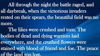 All through the night the battle raged, and
all daybreak, when the victorious invaders
rested on their spears, the beautiful field was no
more.
The lilies were crushed and torn. The
bodies of dead and dying warriors laid
everywhere, and the crushed flowers were
stained with blood of friend and foe. The peace
 
