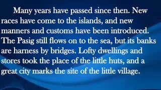 Many years have passed since then. New
races have come to the islands, and new
manners and customs have been introduced.
The Pasig still flows on to the sea, but its banks
are harness by bridges. Lofty dwellings and
stores took the place of the little huts, and a
great city marks the site of the little village.
 