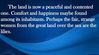 The land is now a peaceful and contented
one. Comfort and happiness maybe found
among its inhabitants. Perhaps the fair, strange
women from the great land over the sea are the
lilies.
 