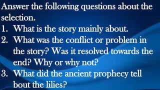 Answer the following questions about the
selection.
1. What is the story mainly about.
2. What was the conflict or problem in
the story? Was it resolved towards the
end? Why or why not?
3. What did the ancient prophecy tell
bout the lilies?
 