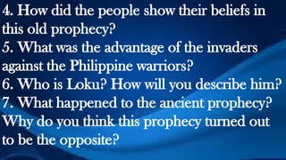 4. How did the people show their beliefs in
this old prophecy?
5. What was the advantage of the invaders
against the Philippine warriors?
6. Who is Loku? How will you describe him?
7. What happened to the ancient prophecy?
Why do you think this prophecy turned out
to be the opposite?
 