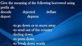 Give the meaning of the following borrowed using
prefix de.
decode dejected deflate
deport depress
-to go down or to move away
-to send out of the country
-feeling down
-to press down
-to break down words
 