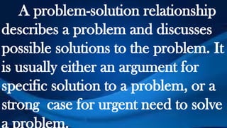 A problem-solution relationship
describes a problem and discusses
possible solutions to the problem. It
is usually either an argument for
specific solution to a problem, or a
strong case for urgent need to solve
a problem.
 