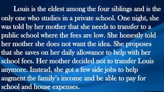 Louis is the eldest among the four siblings and is the
only one who studies in a private school. One night, she
was told by her mother that she needs to transfer to a
public school where the fees are low. She honestly told
her mother she does not want the idea. She proposes
that she saves on her daily allowance to help with her
school fees. Her mother decided not to transfer Louis
anymore. Instead, she got a few side jobs to help
augment the family’s income and be able to pay for
school and house expenses.
 