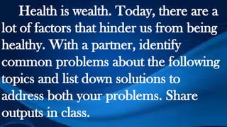 Health is wealth. Today, there are a
lot of factors that hinder us from being
healthy. With a partner, identify
common problems about the following
topics and list down solutions to
address both your problems. Share
outputs in class.
 