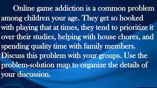 Online game addiction is a common problem
among children your age. They get so hooked
with playing that at times, they tend to prioritize it
over their studies, helping with house chores, and
spending quality time with family members.
Discuss this problem with your groups. Use the
problem-solution map to organize the details of
your discussion.
 