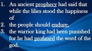 1. An ancient prophecy had said that
while the lilies stood the happiness
of
2. the people should endure,
3. the warrior king had been punished
for he had profaned the word of the
god.
 