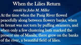 When the Lilies Return
retold by John M. Miller
At the time when the Pasig River flowed
peacefully along between flowery banks, when
its breast was not torn by puffing steamers, and
when only a few clustering huts marked the
present site of Manila, there grew on the banks
of the river, a beautiful field of lilies.
 
