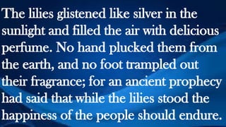 The lilies glistened like silver in the
sunlight and filled the air with delicious
perfume. No hand plucked them from
the earth, and no foot trampled out
their fragrance; for an ancient prophecy
had said that while the lilies stood the
happiness of the people should endure.
 