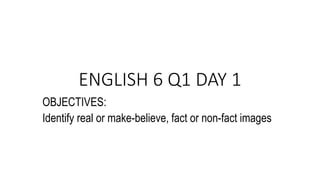 ENGLISH 6 Q1 DAY 1
OBJECTIVES:
Identify real or make-believe, fact or non-fact images
 