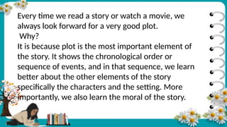 Every time we read a story or watch a movie, we
always look forward for a very good plot.
Why?
It is because plot is the most important element of
the story. It shows the chronological order or
sequence of events, and in that sequence, we learn
better about the other elements of the story
specifically the characters and the setting. More
importantly, we also learn the moral of the story.
 