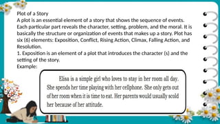 Plot of a Story
A plot is an essential element of a story that shows the sequence of events.
Each particular part reveals the character, setting, problem, and the moral. It is
basically the structure or organization of events that makes up a story. Plot has
six (6) elements: Exposition, Conflict, Rising Action, Climax, Falling Action, and
Resolution.
1. Exposition is an element of a plot that introduces the character (s) and the
setting of the story.
Example:
 