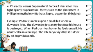 e. Character versus Supernatural Forces A character may
fight against supernatural forces such as the characters in
Philippine mythology (Bathala, kapre, duwende, tikbalang).
Example: Pedro stumbles upon a small hill where a
duwende lives. The duwende gets angry because his house
is destroyed. When Pedro arrives home, he feels unwell. His
nanay calls an albularyo. The albularyo says that it is done
by an angry duwende.
 