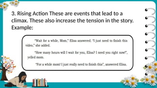 3. Rising Action These are events that lead to a
climax. These also increase the tension in the story.
Example:
 