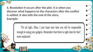 6. Resolution It occurs after the plot. It is when you
discover what happens to the characters after the conflict
is settled. It also tells the end of the story.
Example:
 
