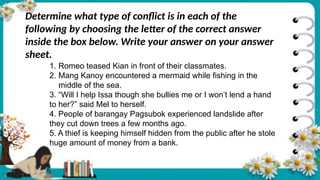 Determine what type of conflict is in each of the
following by choosing the letter of the correct answer
inside the box below. Write your answer on your answer
sheet.
1. Romeo teased Kian in front of their classmates.
2. Mang Kanoy encountered a mermaid while fishing in the
middle of the sea.
3. “Will I help Issa though she bullies me or I won’t lend a hand
to her?” said Mel to herself.
4. People of barangay Pagsubok experienced landslide after
they cut down trees a few months ago.
5. A thief is keeping himself hidden from the public after he stole
huge amount of money from a bank.
 