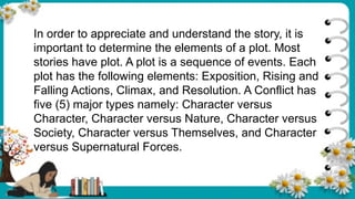 In order to appreciate and understand the story, it is
important to determine the elements of a plot. Most
stories have plot. A plot is a sequence of events. Each
plot has the following elements: Exposition, Rising and
Falling Actions, Climax, and Resolution. A Conflict has
five (5) major types namely: Character versus
Character, Character versus Nature, Character versus
Society, Character versus Themselves, and Character
versus Supernatural Forces.
 