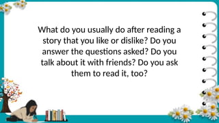What do you usually do after reading a
story that you like or dislike? Do you
answer the questions asked? Do you
talk about it with friends? Do you ask
them to read it, too?
 