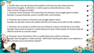 2. Conflict does not only tell about the problem in the story but also shows how the
character(s) struggles. Furthermore, it adds suspense and excitement to a story.
There are five (5) types of conflict.
a. Character versus Character This means that one character may struggle against another.
Example: A young school boy comes in conflict with a strict teacher.
b. Character versus Nature A character may struggle against nature.
Example: An old sailor comes into conflict with forces of nature at sea after he kills a dolphin.
c. Character versus Society A conflict may occur between a person and the forces of society.
Example: Kiana wants to study in a school exclusive for girls. Unfortunately, her family could not
afford to send her to a private school.
d. Character versus Themselves This is a conflict that occurs within a character.
Example: Elisa thought for a while and said, “Will I finish watching the video in my cellphone or
stop and help mom in the kitchen instead?”
 