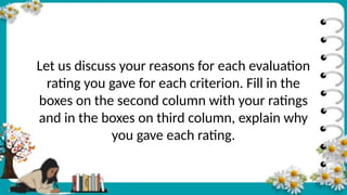 Let us discuss your reasons for each evaluation
rating you gave for each criterion. Fill in the
boxes on the second column with your ratings
and in the boxes on third column, explain why
you gave each rating.
 