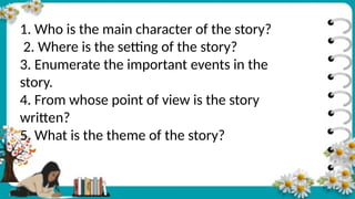 1. Who is the main character of the story?
2. Where is the setting of the story?
3. Enumerate the important events in the
story.
4. From whose point of view is the story
written?
5. What is the theme of the story?
 