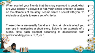 When you tell your friends that the story you read is good, what
are your criteria? Believe it or not, your simple criterion is based
on the elements of the story. Let me share a secret with you. To
evaluate a story is to use a set of criteria.
These criteria are usually found in a rubric. A rubric is a tool you
can use in evaluating a short story. Below is an example of a
rubric. Rate each element according to descriptions with
corresponding points, 1, 2, or 3.
 