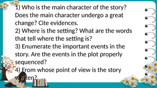 1) Who is the main character of the story?
Does the main character undergo a great
change? Cite evidences.
2) Where is the setting? What are the words
that tell where the setting is?
3) Enumerate the important events in the
story. Are the events in the plot properly
sequenced?
4) From whose point of view is the story
written?
 