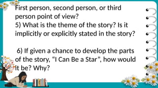 First person, second person, or third
person point of view?
5) What is the theme of the story? Is it
implicitly or explicitly stated in the story?
6) If given a chance to develop the parts
of the story, “I Can Be a Star”, how would
it be? Why?
 