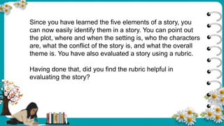 Since you have learned the five elements of a story, you
can now easily identify them in a story. You can point out
the plot, where and when the setting is, who the characters
are, what the conflict of the story is, and what the overall
theme is. You have also evaluated a story using a rubric.
Having done that, did you find the rubric helpful in
evaluating the story?
 