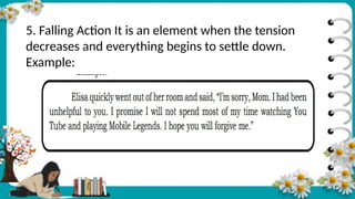 5. Falling Action It is an element when the tension
decreases and everything begins to settle down.
Example:
 