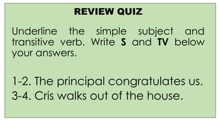 REVIEW QUIZ
Underline the simple subject and
transitive verb. Write S and TV below
your answers.
1-2. The principal congratulates us.
3-4. Cris walks out of the house.
 