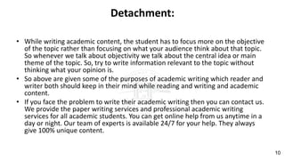 Detachment:
• While writing academic content, the student has to focus more on the objective
of the topic rather than focusing on what your audience think about that topic.
So whenever we talk about objectivity we talk about the central idea or main
theme of the topic. So, try to write information relevant to the topic without
thinking what your opinion is.
• So above are given some of the purposes of academic writing which reader and
writer both should keep in their mind while reading and writing and academic
content.
• If you face the problem to write their academic writing then you can contact us.
We provide the paper writing services and professional academic writing
services for all academic students. You can get online help from us anytime in a
day or night. Our team of experts is available 24/7 for your help. They always
give 100% unique content.
10
 