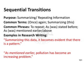 Sequential Transitions
Purpose: Summarizing/ Repeating Information
Common Terms: (Once) again; Summarizing (this)
Common Phrases: To repeat; As (was) stated before;
As (was) mentioned earlier/above
Examples in Research Writing:
“Summarizing this data, it becomes evident that there
is a pattern.”
“As mentioned earlier, pollution has become an
increasing problem.”
101
 