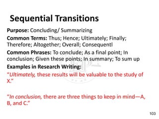 Sequential Transitions
Purpose: Concluding/ Summarizing
Common Terms: Thus; Hence; Ultimately; Finally;
Therefore; Altogether; Overall; Consequentl
Common Phrases: To conclude; As a final point; In
conclusion; Given these points; In summary; To sum up
Examples in Research Writing:
“Ultimately, these results will be valuable to the study of
X.”
“In conclusion, there are three things to keep in mind—A,
B, and C.”
103
 