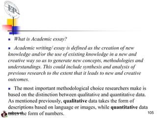  What is Academic essay?
 Academic writing/ essay is defined as the creation of new
knowledge and/or the use of existing knowledge in a new and
creative way so as to generate new concepts, methodologies and
understandings. This could include synthesis and analysis of
previous research to the extent that it leads to new and creative
outcomes.
 The most important methodological choice researchers make is
based on the distinction between qualitative and quantitative data.
As mentioned previously, qualitative data takes the form of
descriptions based on language or images, while quantitative data
takes the form of numbers. 105
 