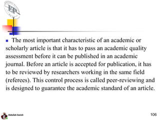  The most important characteristic of an academic or
scholarly article is that it has to pass an academic quality
assessment before it can be published in an academic
journal. Before an article is accepted for publication, it has
to be reviewed by researchers working in the same field
(referees). This control process is called peer-reviewing and
is designed to guarantee the academic standard of an article.
106
 